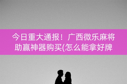 今日重大通报！广西微乐麻将助赢神器购买(怎么能拿好牌)
