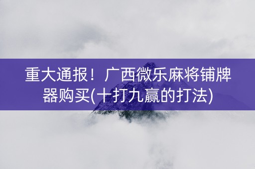 重大通报！广西微乐麻将铺牌器购买(十打九赢的打法)