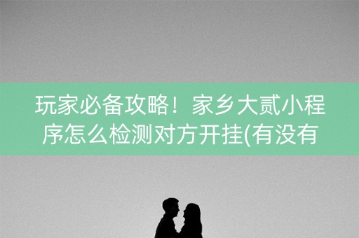 玩家必备攻略！家乡大贰小程序怎么检测对方开挂(有没有技巧)