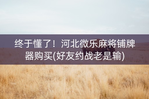 终于懂了！河北微乐麻将铺牌器购买(好友约战老是输)