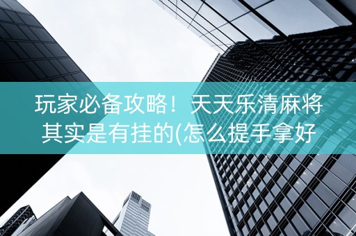玩家必备攻略！天天乐清麻将其实是有挂的(怎么提手拿好牌)