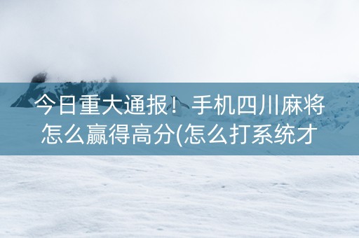 今日重大通报！手机四川麻将怎么赢得高分(怎么打系统才能给好牌)