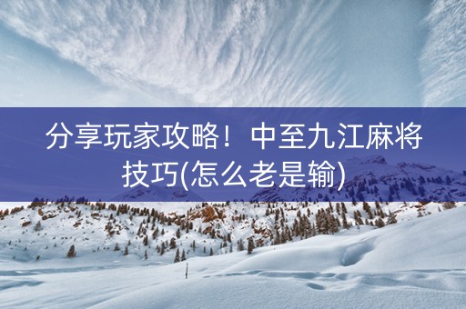分享玩家攻略！中至九江麻将技巧(怎么老是输)