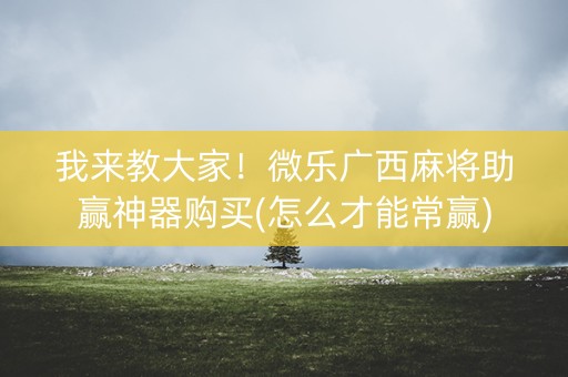 我来教大家！微乐广西麻将助赢神器购买(怎么才能常赢)