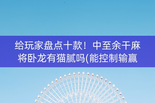 给玩家盘点十款！中至余干麻将卧龙有猫腻吗(能控制输赢吗)
