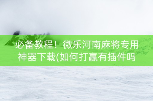 必备教程！微乐河南麻将专用神器下载(如何打赢有插件吗)