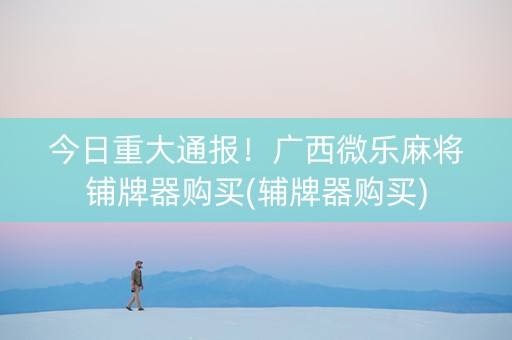 今日重大通报！广西微乐麻将铺牌器购买(辅牌器购买)