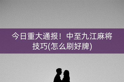今日重大通报！中至九江麻将技巧(怎么刷好牌)