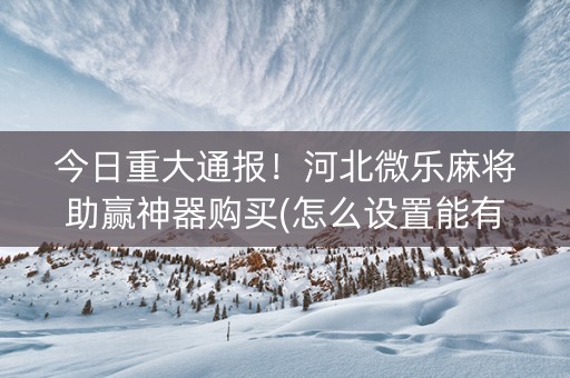 今日重大通报！河北微乐麻将助赢神器购买(怎么设置能有好牌)