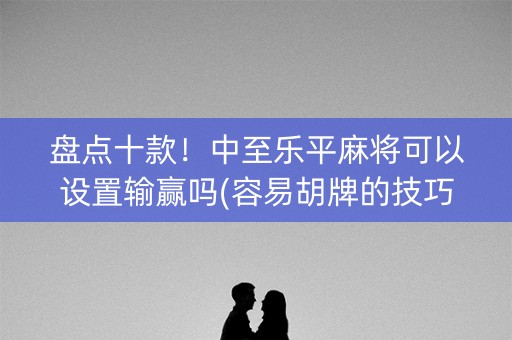 盘点十款！中至乐平麻将可以设置输赢吗(容易胡牌的技巧)