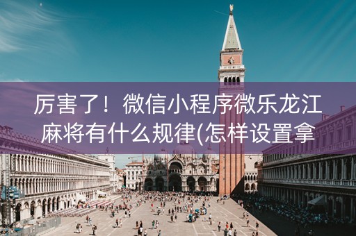 厉害了！微信小程序微乐龙江麻将有什么规律(怎样设置拿好牌)