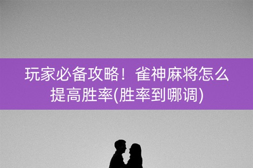 玩家必备攻略！雀神麻将怎么提高胜率(胜率到哪调)