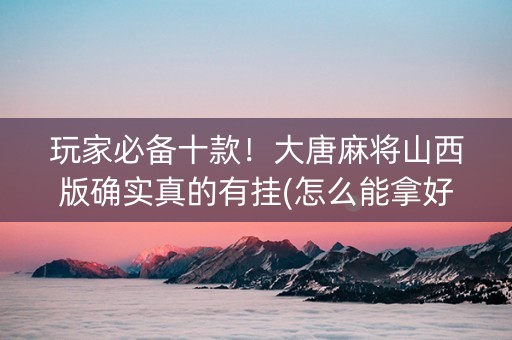 玩家必备十款！大唐麻将山西版确实真的有挂(怎么能拿好牌)