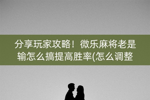 分享玩家攻略！微乐麻将老是输怎么搞提高胜率(怎么调整胜率)