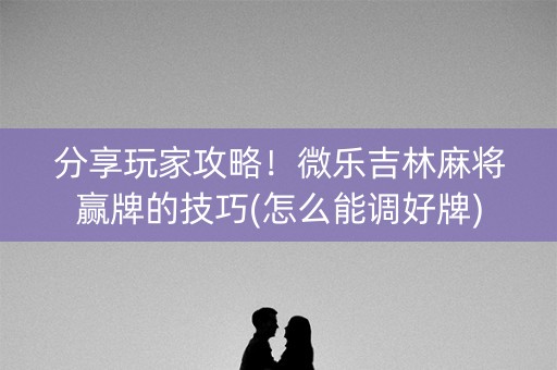 分享玩家攻略！微乐吉林麻将赢牌的技巧(怎么能调好牌)