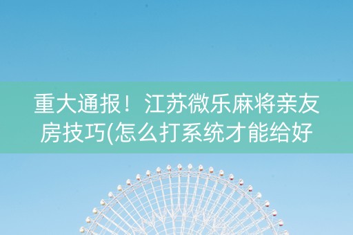 重大通报！江苏微乐麻将亲友房技巧(怎么打系统才能给好牌)