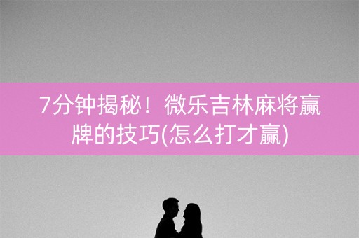 7分钟揭秘！微乐吉林麻将赢牌的技巧(怎么打才赢)