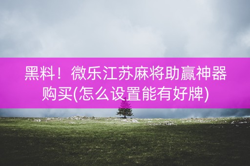 黑料！微乐江苏麻将助赢神器购买(怎么设置能有好牌)