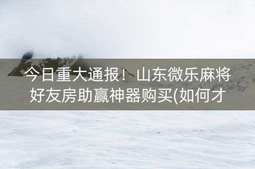 今日重大通报！山东微乐麻将好友房助赢神器购买(如何才能赢)