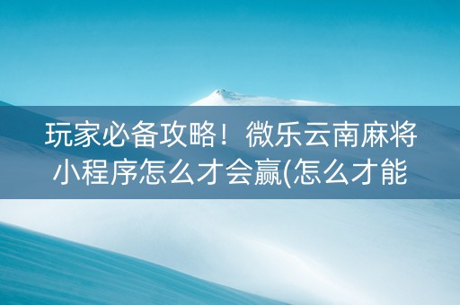 玩家必备攻略！微乐云南麻将小程序怎么才会赢(怎么才能常赢)