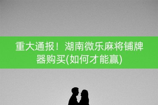 重大通报！湖南微乐麻将铺牌器购买(如何才能赢)