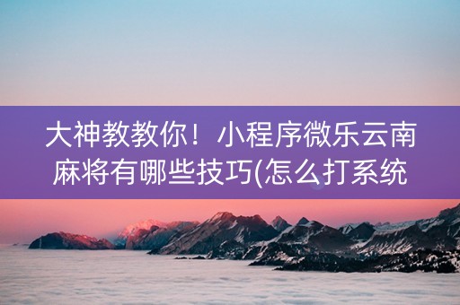 大神教教你！小程序微乐云南麻将有哪些技巧(怎么打系统才能给好牌)