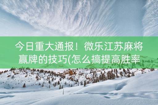 今日重大通报！微乐江苏麻将赢牌的技巧(怎么搞提高胜率)