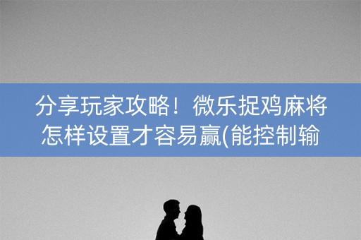 分享玩家攻略！微乐捉鸡麻将怎样设置才容易赢(能控制输赢吗)
