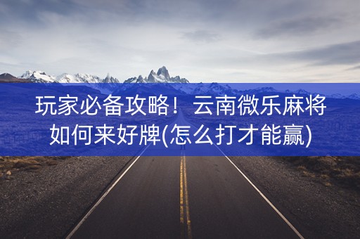 玩家必备攻略！云南微乐麻将如何来好牌(怎么打才能赢)