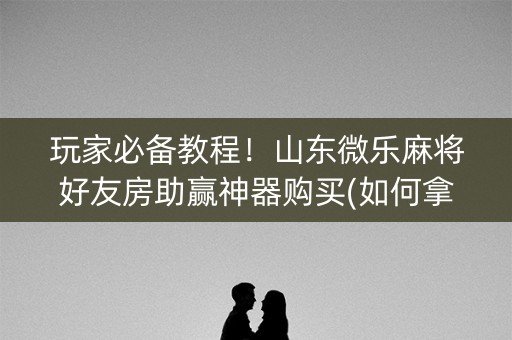 玩家必备教程！山东微乐麻将好友房助赢神器购买(如何拿好牌)