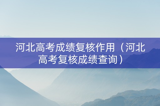 河北高考成绩复核作用（河北高考复核成绩查询）