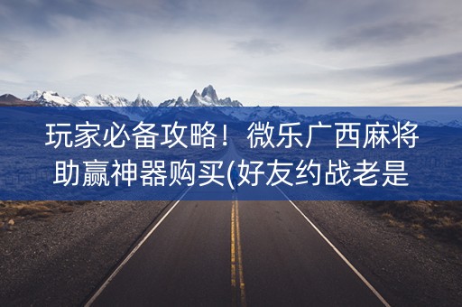 玩家必备攻略！微乐广西麻将助赢神器购买(好友约战老是输)