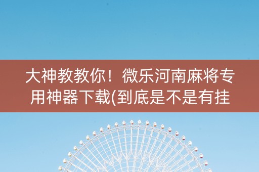 大神教教你！微乐河南麻将专用神器下载(到底是不是有挂)