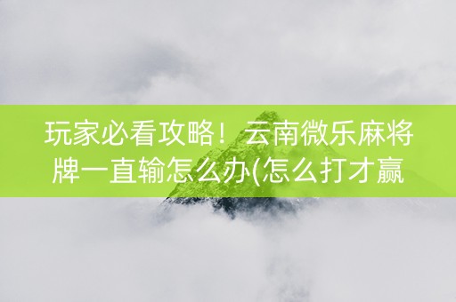 玩家必看攻略！云南微乐麻将牌一直输怎么办(怎么打才赢)