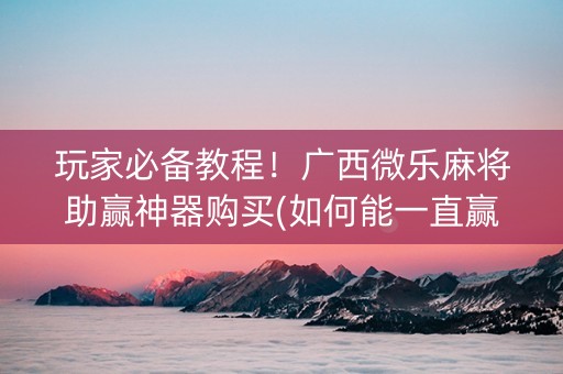 玩家必备教程！广西微乐麻将助赢神器购买(如何能一直赢)