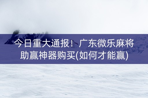 今日重大通报！广东微乐麻将助赢神器购买(如何才能赢)