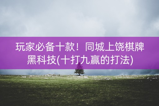 玩家必备十款！同城上饶棋牌黑科技(十打九赢的打法)