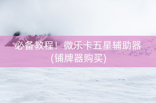 必备教程！微乐卡五星辅助器(铺牌器购买)