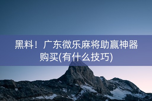 黑料！广东微乐麻将助赢神器购买(有什么技巧)