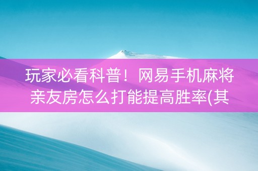 玩家必看科普！网易手机麻将亲友房怎么打能提高胜率(其实真的确实有挂)