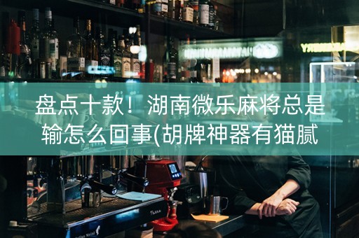 盘点十款！湖南微乐麻将总是输怎么回事(胡牌神器有猫腻吗)