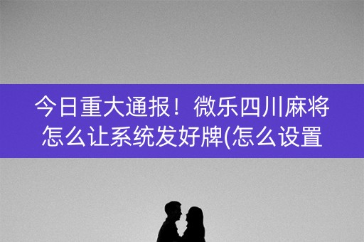 今日重大通报！微乐四川麻将怎么让系统发好牌(怎么设置会赢)