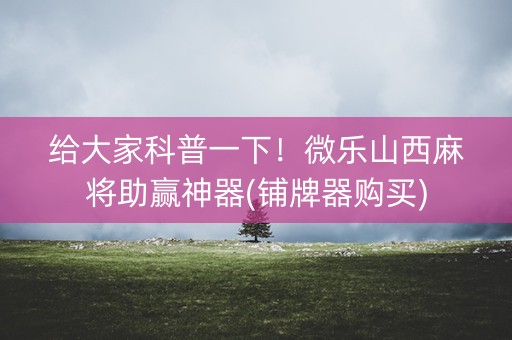 给大家科普一下！微乐山西麻将助赢神器(铺牌器购买)