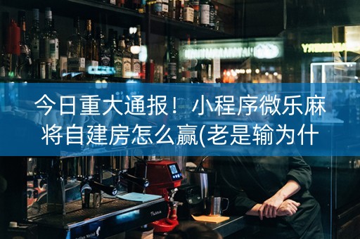 今日重大通报！小程序微乐麻将自建房怎么赢(老是输为什么)