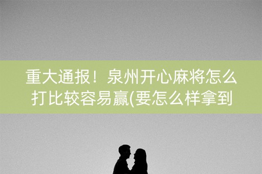 重大通报！泉州开心麻将怎么打比较容易赢(要怎么样拿到好牌)