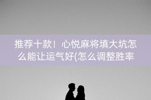 推荐十款！心悦麻将填大坑怎么能让运气好(怎么调整胜率)