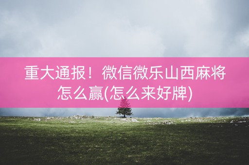 重大通报！微信微乐山西麻将怎么赢(怎么来好牌)