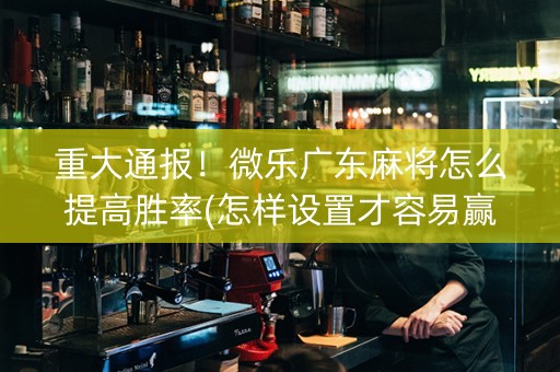 重大通报！微乐广东麻将怎么提高胜率(怎样设置才容易赢)
