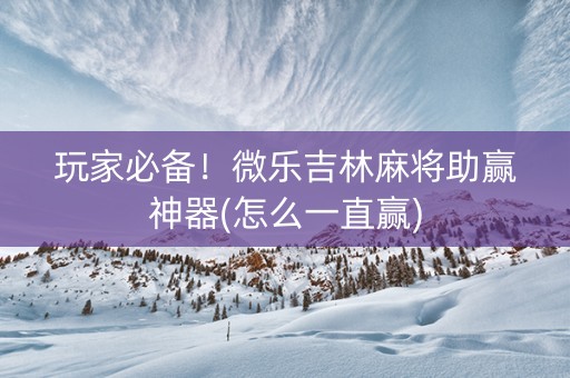 玩家必备！微乐吉林麻将助赢神器(怎么一直赢)