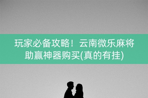 玩家必备攻略！云南微乐麻将助赢神器购买(真的有挂)